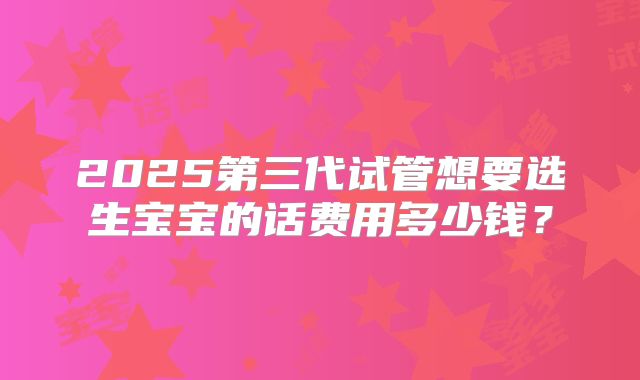 2025第三代试管想要选生宝宝的话费用多少钱?