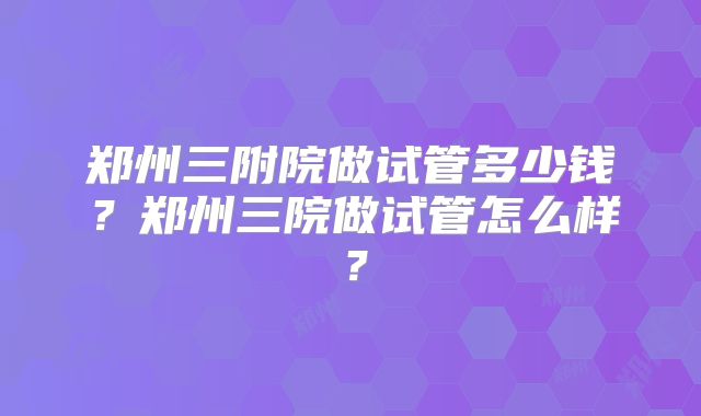 郑州三附院做试管多少钱？郑州三院做试管怎么样？
