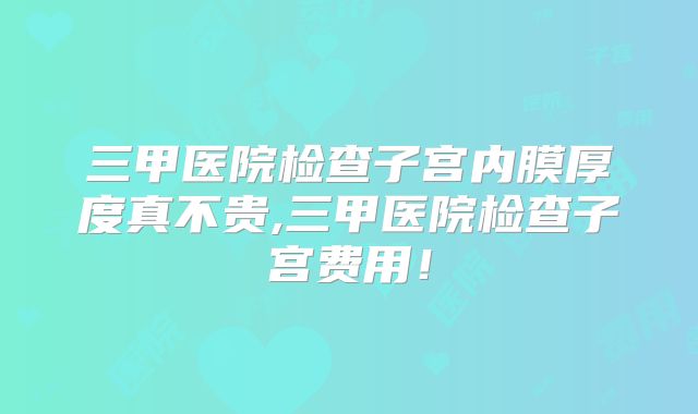三甲医院检查子宫内膜厚度真不贵,三甲医院检查子宫费用！