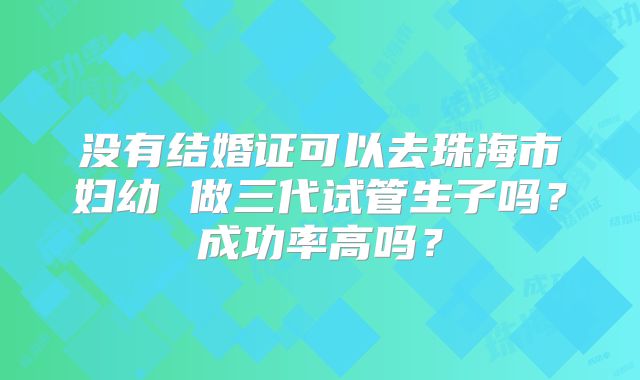没有结婚证可以去珠海市妇幼 做三代试管生子吗？成功率高吗？