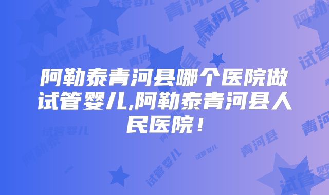 阿勒泰青河县哪个医院做试管婴儿,阿勒泰青河县人民医院！