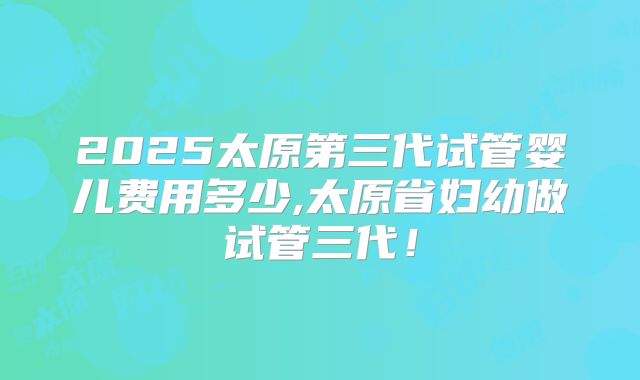 2025太原第三代试管婴儿费用多少,太原省妇幼做试管三代！