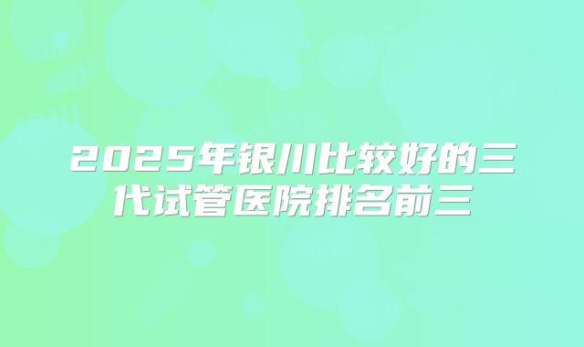 2025年银川比较好的三代试管医院排名前三