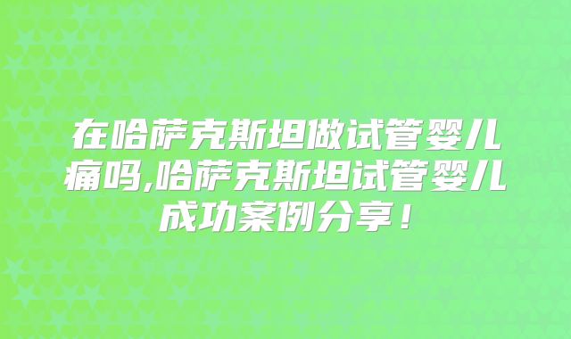 在哈萨克斯坦做试管婴儿痛吗,哈萨克斯坦试管婴儿成功案例分享！