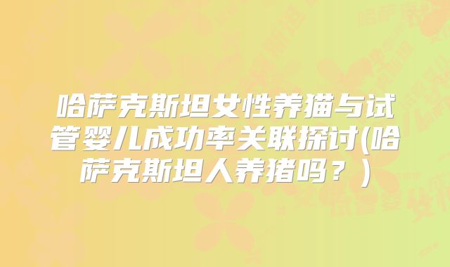 哈萨克斯坦女性养猫与试管婴儿成功率关联探讨(哈萨克斯坦人养猪吗?)