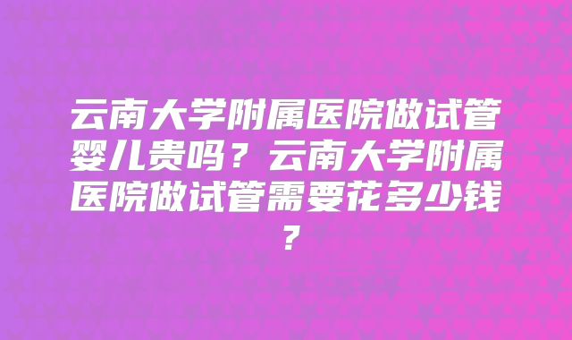 云南大学附属医院做试管婴儿贵吗?云南大学附属医院做试管需要花多少钱?
