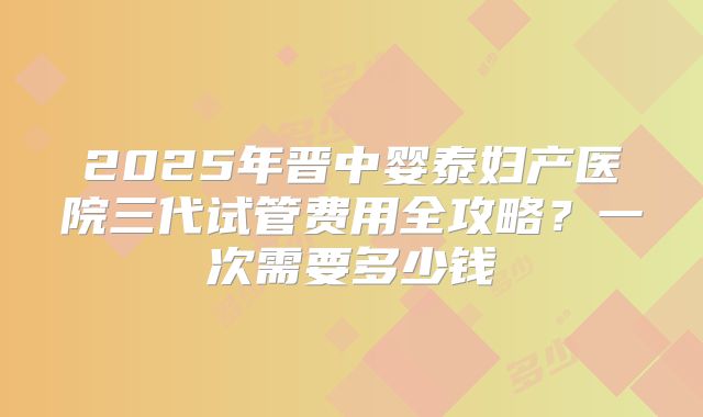 2025年晋中婴泰妇产医院三代试管费用全攻略？一次需要多少钱