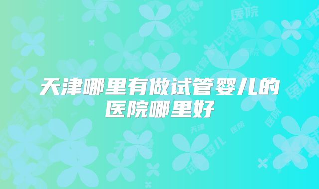 天津哪里有做试管婴儿的医院哪里好