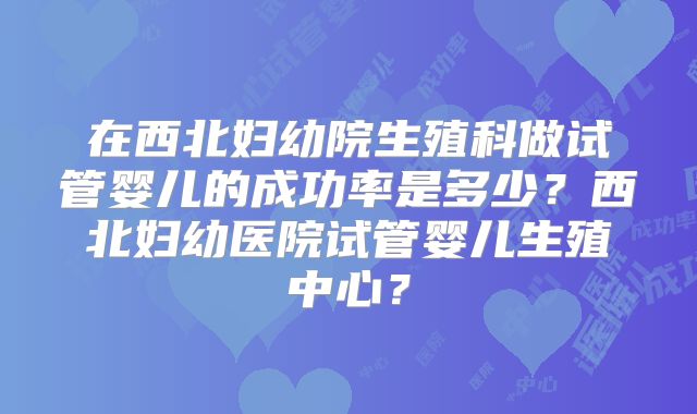 在西北妇幼院生殖科做试管婴儿的成功率是多少？西北妇幼医院试管婴儿生殖中心？