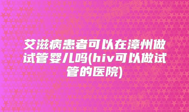 艾滋病患者可以在漳州做试管婴儿吗(hiv可以做试管的医院)