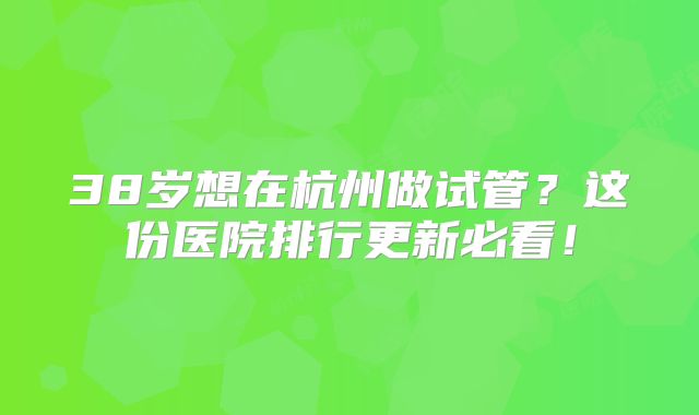 38岁想在杭州做试管？这份医院排行更新必看！