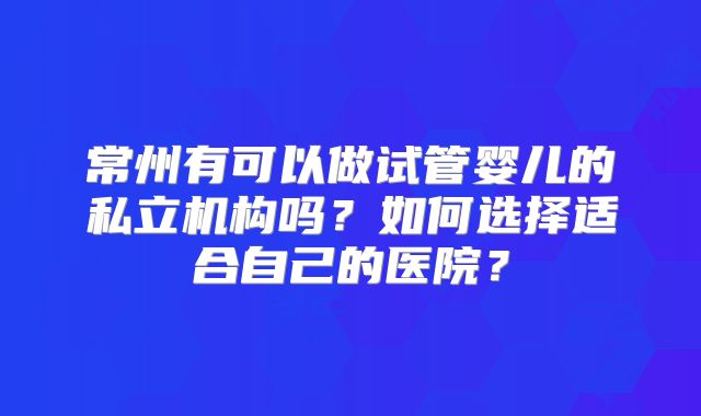 常州有可以做试管婴儿的私立机构吗？如何选择适合自己的医院？