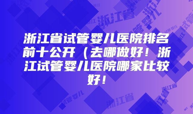 浙江省试管婴儿医院排名前十公开（去哪做好！浙江试管婴儿医院哪家比较好！