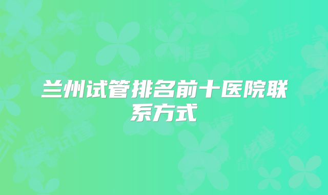 兰州试管排名前十医院联系方式