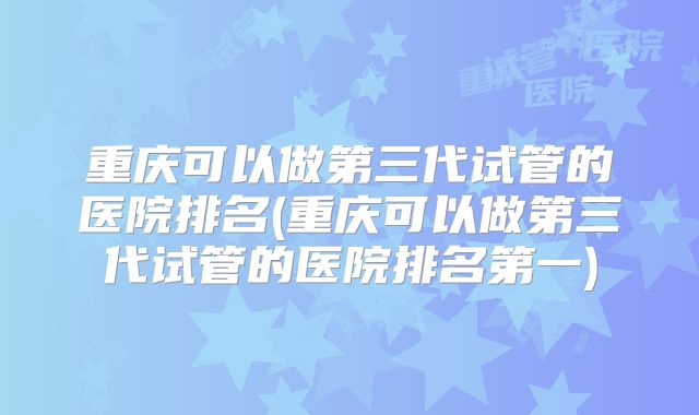 重庆可以做第三代试管的医院排名(重庆可以做第三代试管的医院排名第一)
