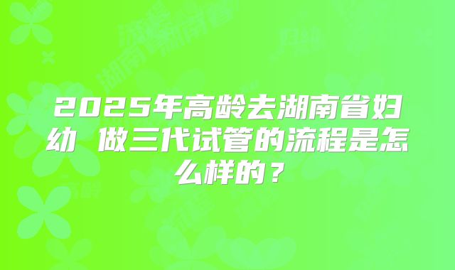 2025年高龄去湖南省妇幼 做三代试管的流程是怎么样的?
