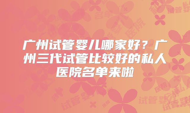 广州试管婴儿哪家好？广州三代试管比较好的私人医院名单来啦
