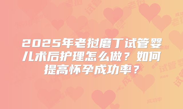 2025年老挝磨丁试管婴儿术后护理怎么做？如何提高怀孕成功率？
