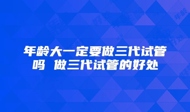 年龄大一定要做三代试管吗 做三代试管的好处