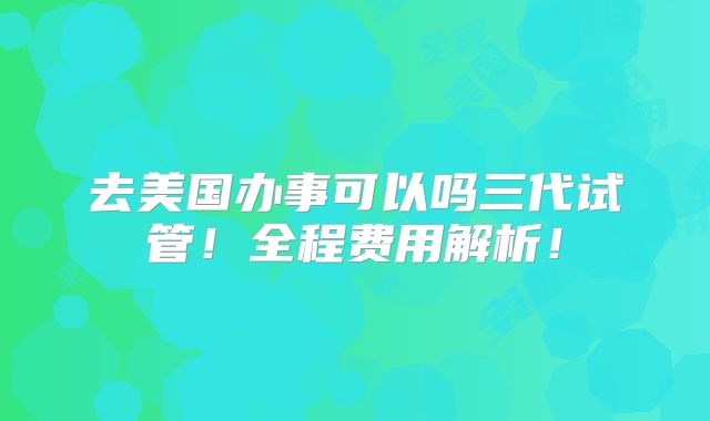 去美国办事可以吗三代试管!全程费用解析!