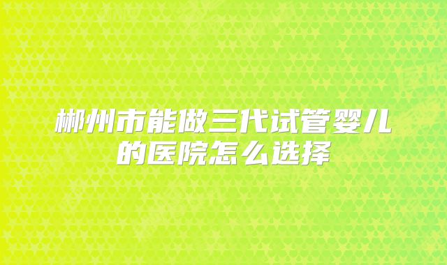 郴州市能做三代试管婴儿的医院怎么选择