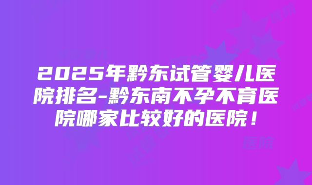 2025年黔东试管婴儿医院排名-黔东南不孕不育医院哪家比较好的医院！