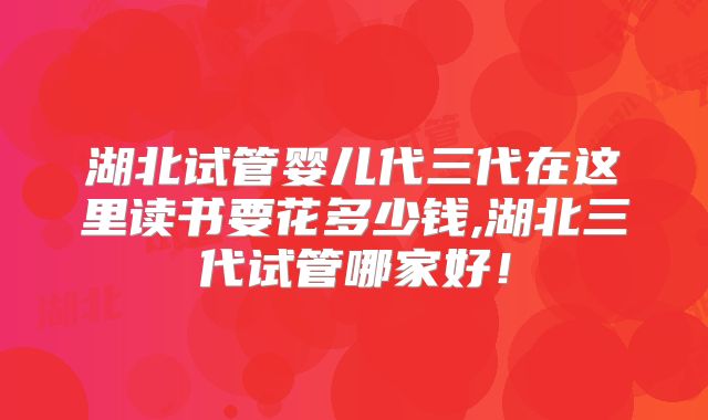 湖北试管婴儿代三代在这里读书要花多少钱,湖北三代试管哪家好!