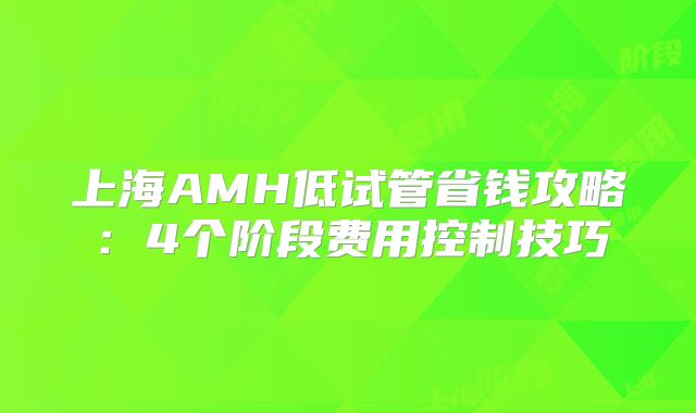上海AMH低试管省钱攻略：4个阶段费用控制技巧