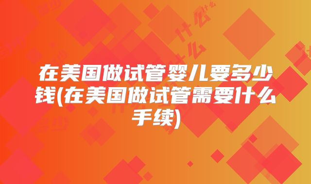 在美国做试管婴儿要多少钱(在美国做试管需要什么手续)