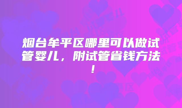 烟台牟平区哪里可以做试管婴儿,附试管省钱方法!