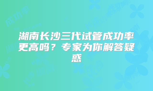 湖南长沙三代试管成功率更高吗？专家为你解答疑惑