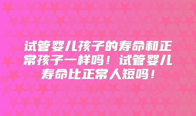 试管婴儿孩子的寿命和正常孩子一样吗！试管婴儿寿命比正常人短吗！