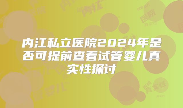 内江私立医院2024年是否可提前查看试管婴儿真实性探讨