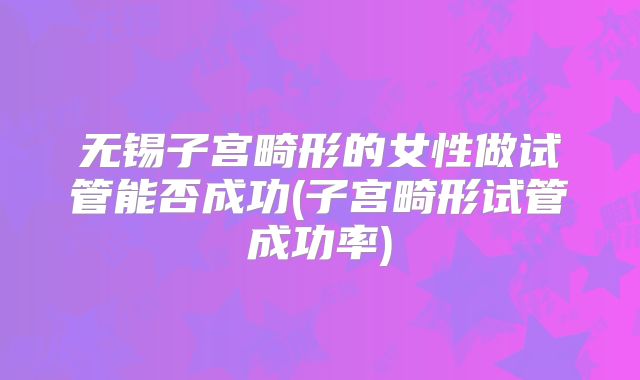 无锡子宫畸形的女性做试管能否成功(子宫畸形试管成功率)