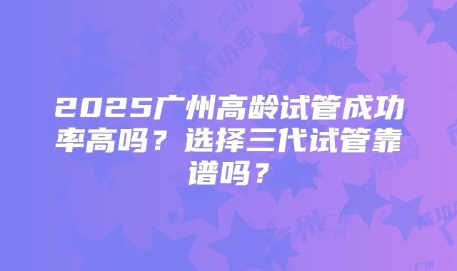 2025广州高龄试管成功率高吗？选择三代试管靠谱吗？