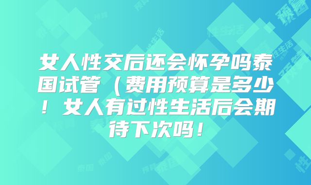 女人性交后还会怀孕吗泰国试管(费用预算是多少!女人有过性生活后会期待下次吗!