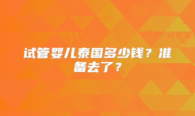 试管婴儿泰国多少钱?准备去了?
