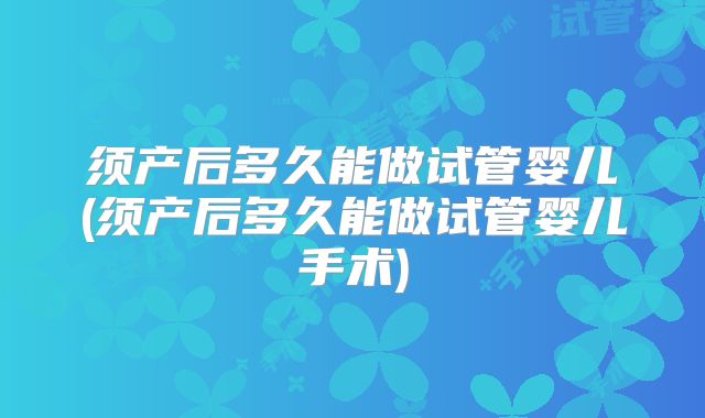 须产后多久能做试管婴儿(须产后多久能做试管婴儿手术)