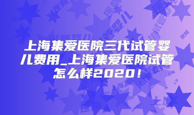 上海集爱医院三代试管婴儿费用_上海集爱医院试管怎么样2020！