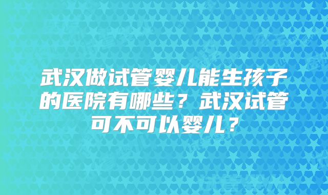 武汉做试管婴儿能生孩子的医院有哪些？武汉试管可不可以婴儿？