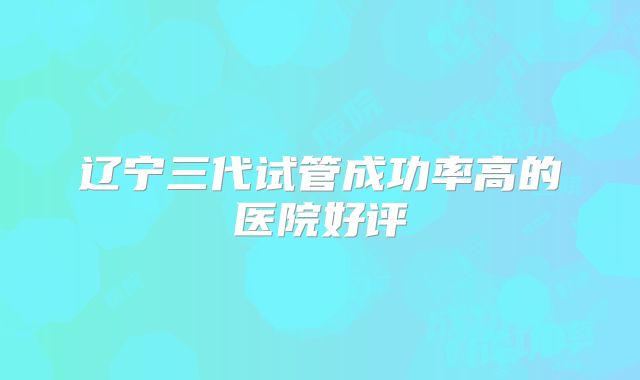 辽宁三代试管成功率高的医院好评