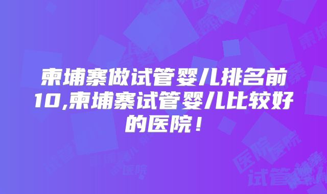 柬埔寨做试管婴儿排名前10,柬埔寨试管婴儿比较好的医院！