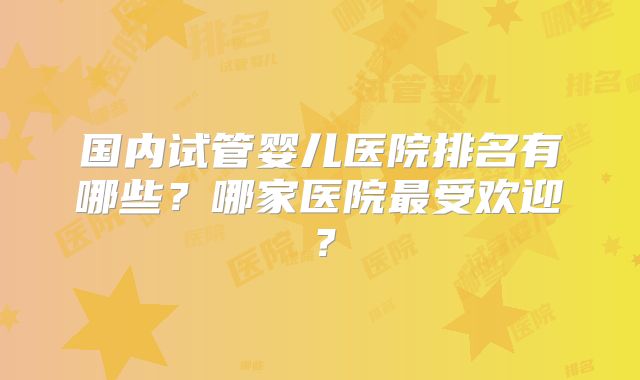 国内试管婴儿医院排名有哪些？哪家医院最受欢迎？