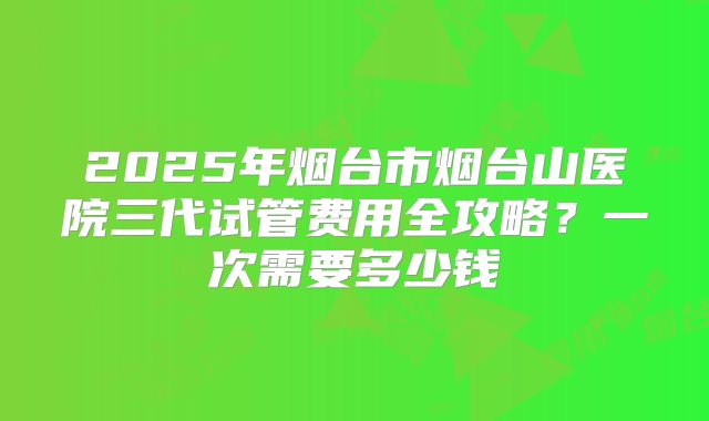 2025年烟台市烟台山医院三代试管费用全攻略？一次需要多少钱