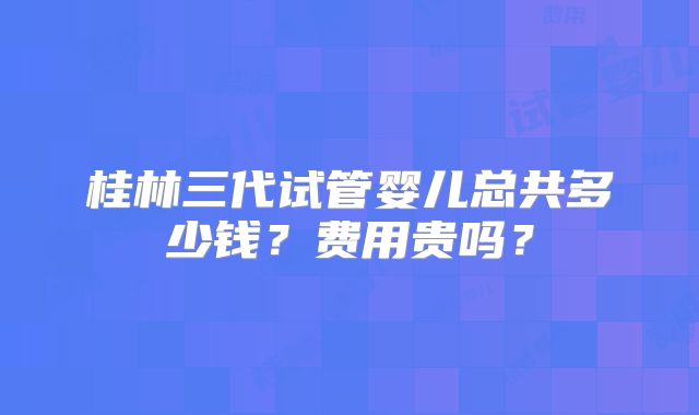 桂林三代试管婴儿总共多少钱？费用贵吗？