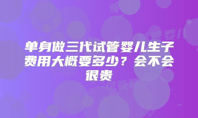 单身做三代试管婴儿生子费用大概要多少?会不会很贵