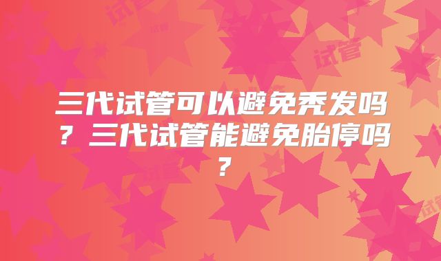 三代试管可以避免秃发吗？三代试管能避免胎停吗？