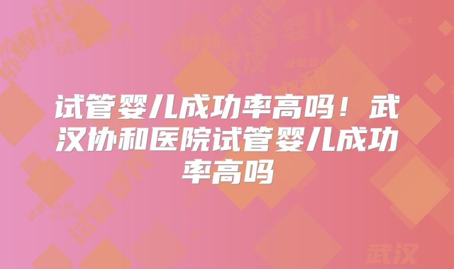 试管婴儿成功率高吗！武汉协和医院试管婴儿成功率高吗
