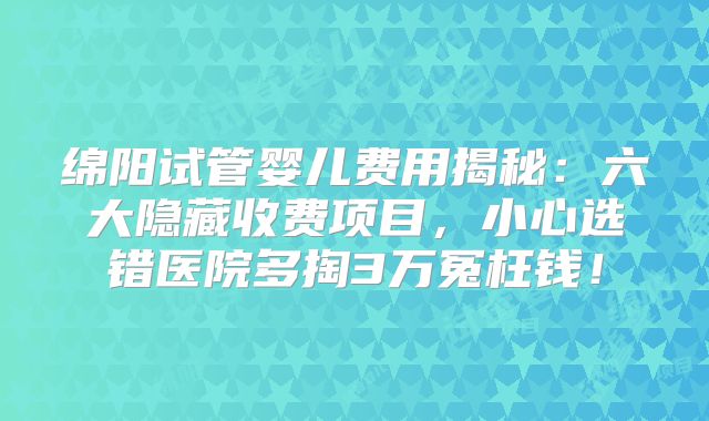 绵阳试管婴儿费用揭秘：六大隐藏收费项目，小心选错医院多掏3万冤枉钱！