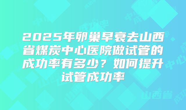 2025年卵巢早衰去山西省煤炭中心医院做试管的成功率有多少？如何提升试管成功率